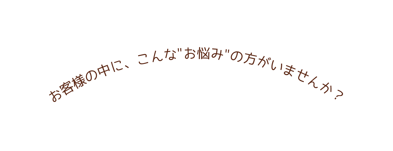 お客様の中に こんな お悩み の方がいませんか